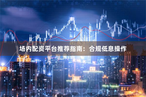 场内配资平台推荐指南：合规低息操作